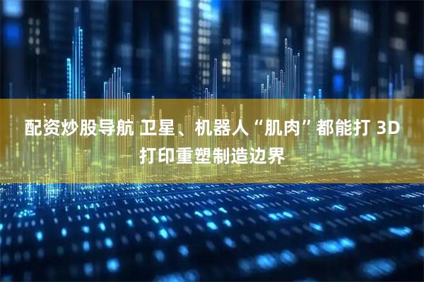 配资炒股导航 卫星、机器人“肌肉”都能打 3D打印重塑制造边界