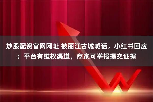 炒股配资官网网址 被丽江古城喊话，小红书回应：平台有维权渠道，商家可举报提交证据