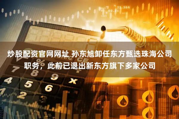炒股配资官网网址 孙东旭卸任东方甄选珠海公司职务，此前已退出新东方旗下多家公司