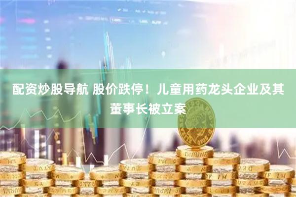配资炒股导航 股价跌停！儿童用药龙头企业及其董事长被立案