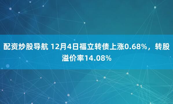 配资炒股导航 12月4日福立转债上涨0.68%，转股溢价率14.08%