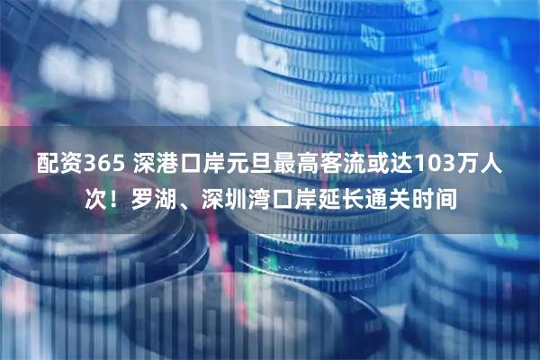 配资365 深港口岸元旦最高客流或达103万人次！罗湖、深圳湾口岸延长通关时间