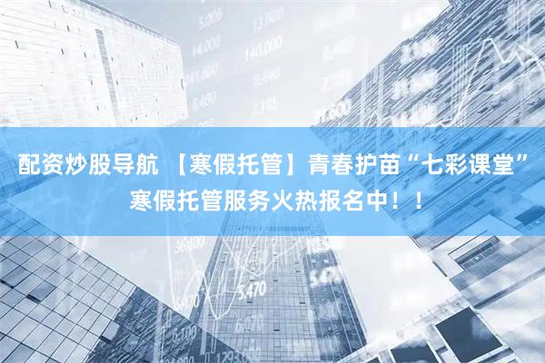 配资炒股导航 【寒假托管】青春护苗“七彩课堂” 寒假托管服务火热报名中！！