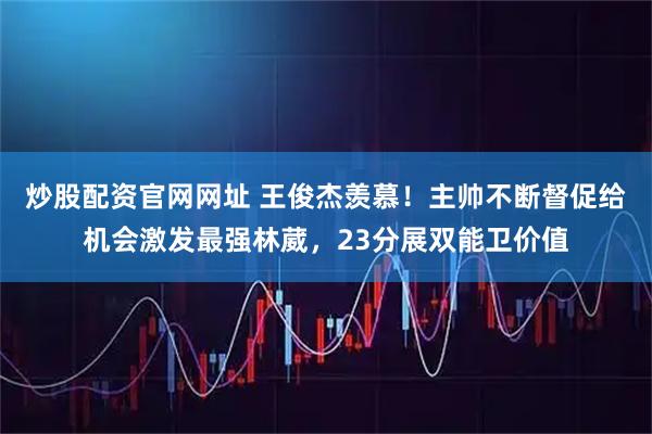 炒股配资官网网址 王俊杰羡慕！主帅不断督促给机会激发最强林葳，23分展双能卫价值