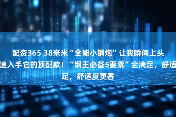 配资365 38毫米“全能小钢炮”让我瞬间上头，我火速入手它的顶配款！“钢王必备5要素”全满足，舒适度更香