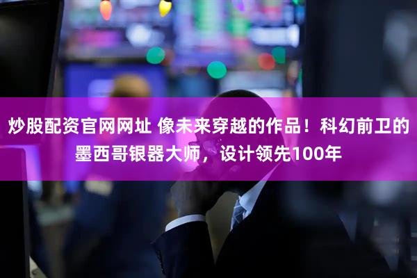 炒股配资官网网址 像未来穿越的作品！科幻前卫的墨西哥银器大师，设计领先100年