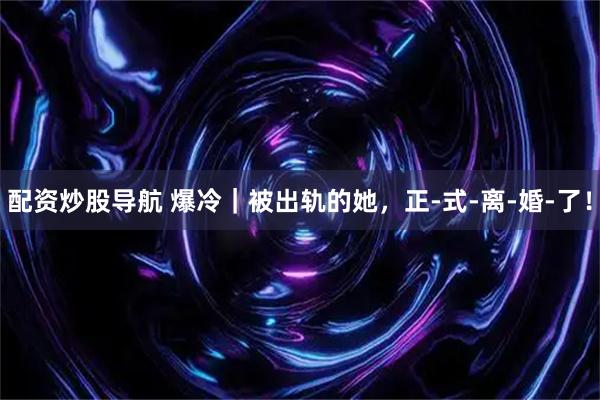 配资炒股导航 爆冷｜被出轨的她，正-式-离-婚-了！