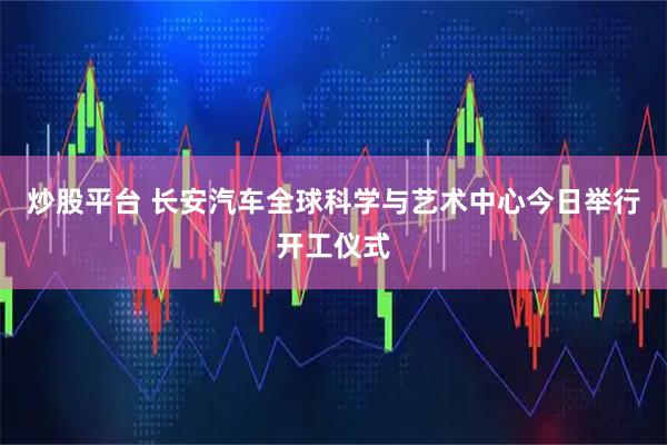 炒股平台 长安汽车全球科学与艺术中心今日举行开工仪式