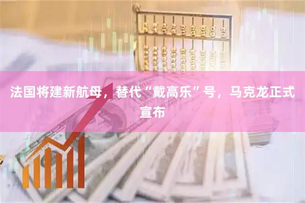 法国将建新航母，替代“戴高乐”号，马克龙正式宣布