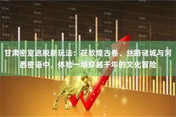 甘肃密室逃脱新玩法：在敦煌古卷、丝路谜城与河西密语中，体验一场穿越千年的文化冒险