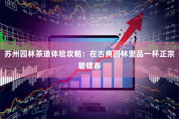 苏州园林茶道体验攻略：在古典园林里品一杯正宗碧螺春