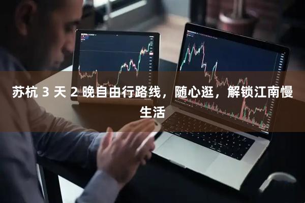 苏杭 3 天 2 晚自由行路线，随心逛，解锁江南慢生活