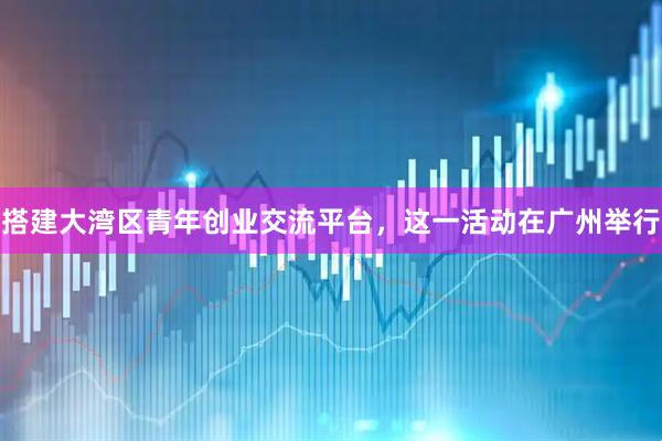 搭建大湾区青年创业交流平台，这一活动在广州举行