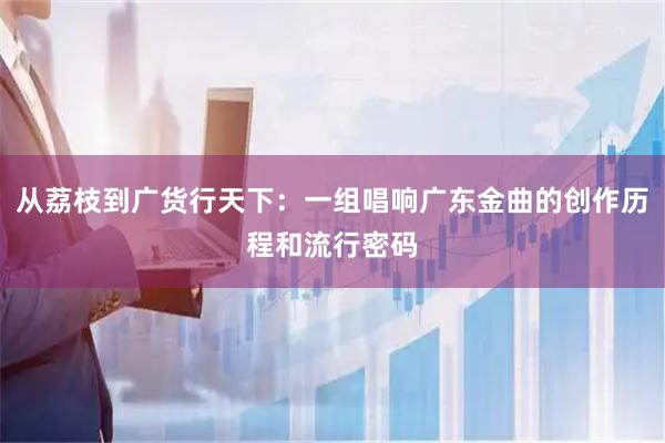 从荔枝到广货行天下：一组唱响广东金曲的创作历程和流行密码