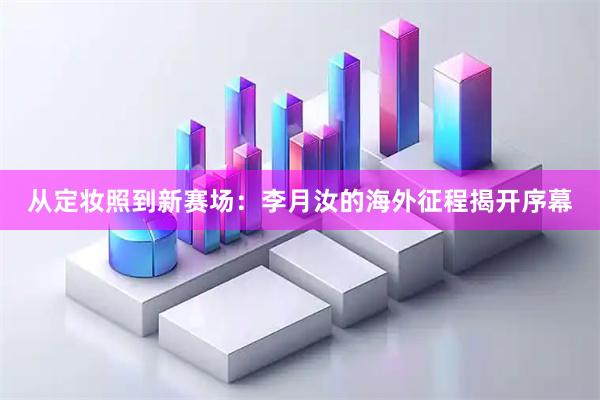从定妆照到新赛场：李月汝的海外征程揭开序幕