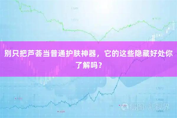 别只把芦荟当普通护肤神器,它的这些隐藏好处你了解吗?