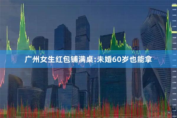 广州女生红包铺满桌:未婚60岁也能拿