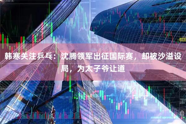 韩寒关注乒乓：沈腾领军出征国际赛，却被沙溢设局，为太子爷让道