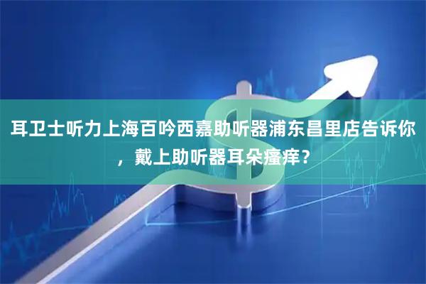 耳卫士听力上海百吟西嘉助听器浦东昌里店告诉你，戴上助听器耳朵瘙痒？