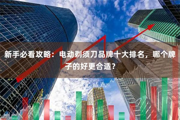 新手必看攻略：电动剃须刀品牌十大排名，哪个牌子的好更合适？