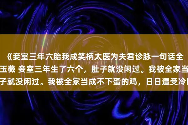 《妾室三年六胎我成笑柄太医为夫君诊脉一句话全家懵》顾长风柳如烟沈玉薇 妾室三年生了六个，肚子就没闲过。我被全家当成不下蛋的鸡，日日遭受冷眼。