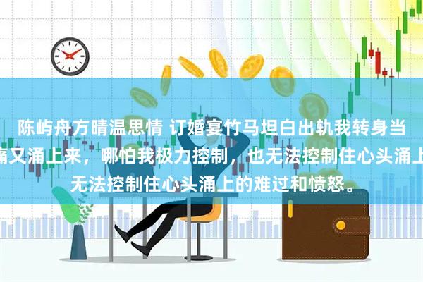 陈屿舟方晴温思情 订婚宴竹马坦白出轨我转身当他大嫂 那种钝痛又涌上来，哪怕我极力控制，也无法控制住心头涌上的难过和愤怒。