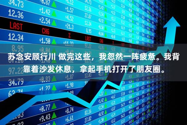 苏念安顾行川 做完这些，我忽然一阵疲惫。我背靠着沙发休息，拿起手机打开了朋友圈。