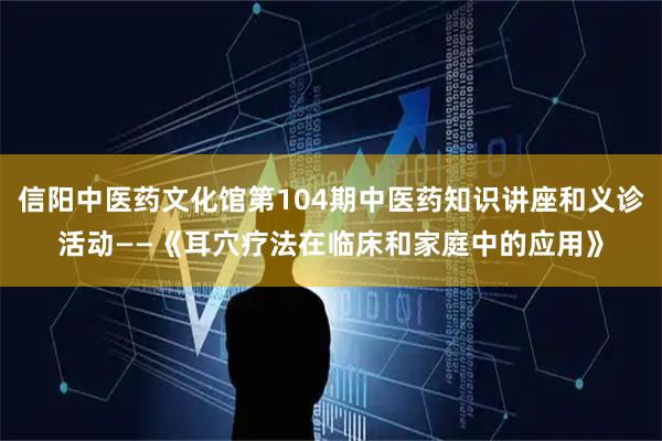 信阳中医药文化馆第104期中医药知识讲座和义诊活动——《耳穴疗法在临床和家庭中的应用》