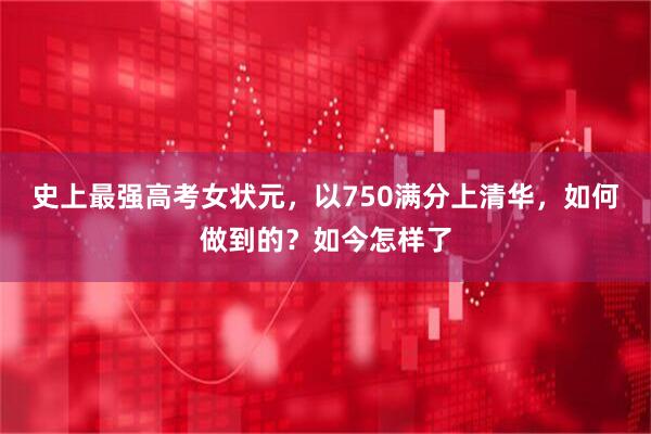 史上最强高考女状元，以750满分上清华，如何做到的？如今怎样了