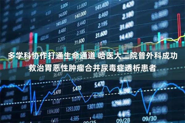 多学科协作打通生命通道 哈医大二院普外科成功救治胃恶性肿瘤合并尿毒症透析患者
