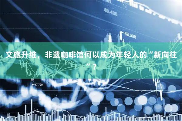 文旅升维，非遗咖啡馆何以成为年轻人的“新向往”？