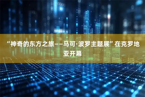 “神奇的东方之旅——马可·波罗主题展”在克罗地亚开幕