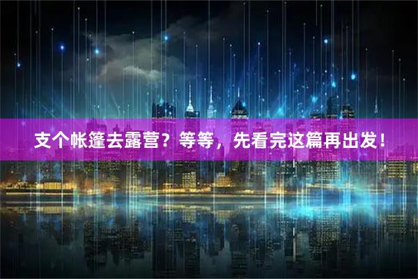 支个帐篷去露营？等等，先看完这篇再出发！