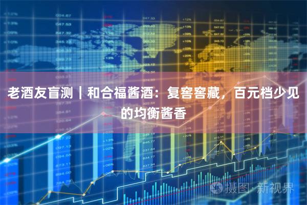 老酒友盲测｜和合福酱酒：复窖窖藏，百元档少见的均衡酱香