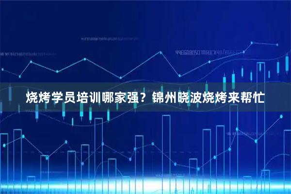 烧烤学员培训哪家强？锦州晓波烧烤来帮忙