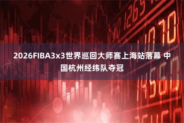 2026FIBA3x3世界巡回大师赛上海站落幕 中国杭州经纬队夺冠