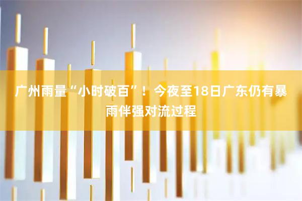 广州雨量“小时破百”！今夜至18日广东仍有暴雨伴强对流过程