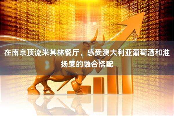 在南京顶流米其林餐厅，感受澳大利亚葡萄酒和淮扬菜的融合搭配