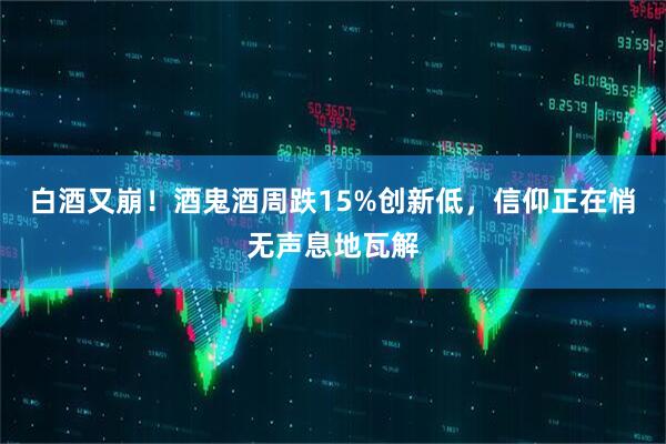 白酒又崩！酒鬼酒周跌15%创新低，信仰正在悄无声息地瓦解
