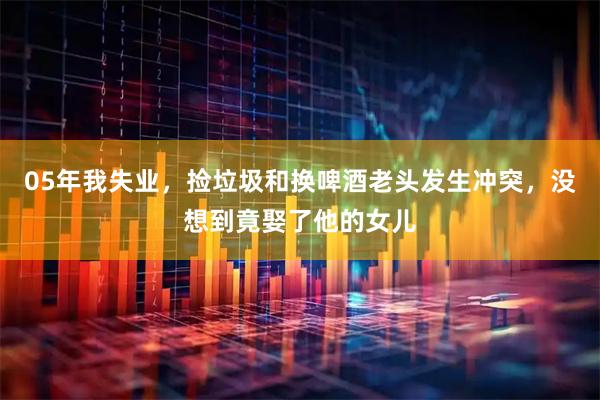 05年我失业，捡垃圾和换啤酒老头发生冲突，没想到竟娶了他的女儿
