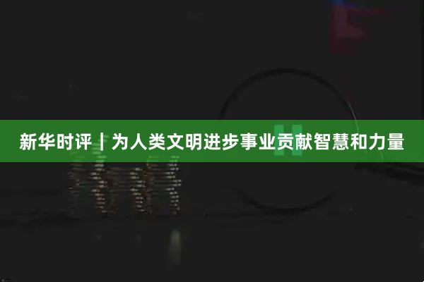 新华时评｜为人类文明进步事业贡献智慧和力量