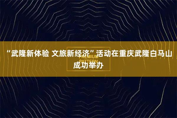 “武隆新体验 文旅新经济”活动在重庆武隆白马山成功举办