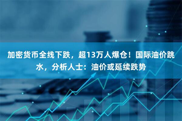 加密货币全线下跌，超13万人爆仓！国际油价跳水，分析人士：油价或延续跌势