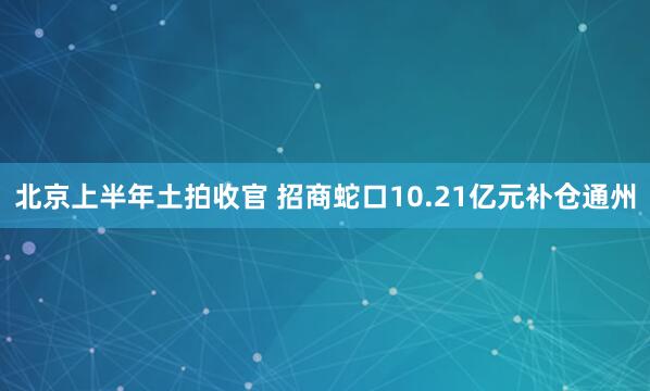 北京上半年土拍收官 招商蛇口10.21亿元补仓通州