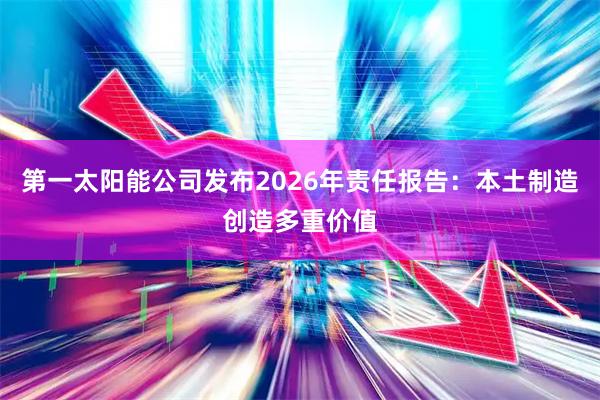 第一太阳能公司发布2026年责任报告：本土制造创造多重价值