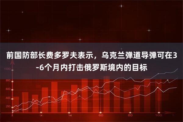 前国防部长费多罗夫表示，乌克兰弹道导弹可在3-6个月内打击俄罗斯境内的目标