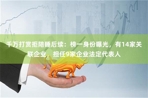 千万打赏拒陪睡后续：榜一身份曝光，有14家关联企业，担任9家企业法定代表人