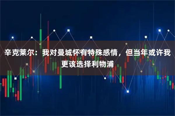 辛克莱尔：我对曼城怀有特殊感情，但当年或许我更该选择利物浦