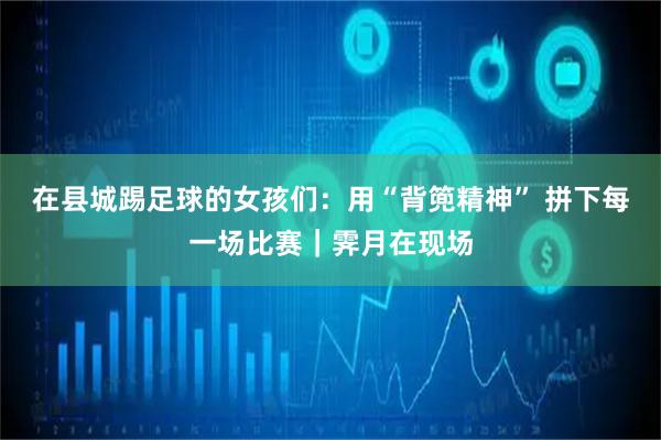 在县城踢足球的女孩们：用“背篼精神” 拼下每一场比赛｜霁月在现场
