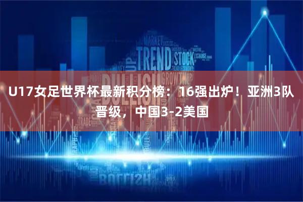 U17女足世界杯最新积分榜：16强出炉！亚洲3队晋级，中国3-2美国